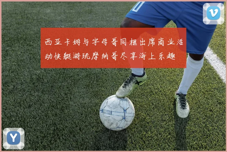 西亚卡姆与字母哥同框出席商业活动快艇游玩摩纳哥尽享海上乐趣